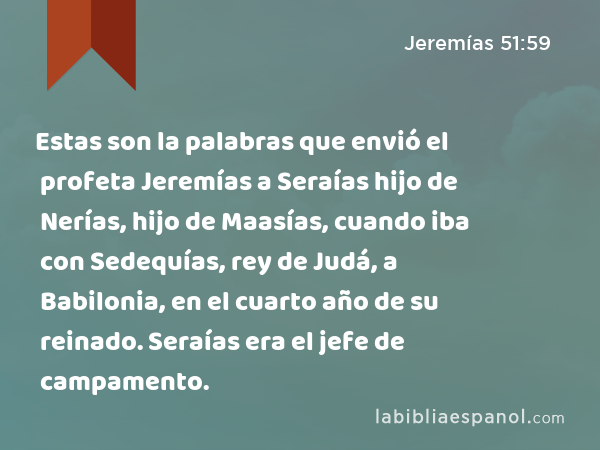 Estas son la palabras que envió el profeta Jeremías a Seraías hijo de Nerías, hijo de Maasías, cuando iba con Sedequías, rey de Judá, a Babilonia, en el cuarto año de su reinado. Seraías era el jefe de campamento. - Jeremías 51:59