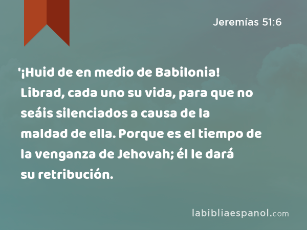 '¡Huid de en medio de Babilonia! Librad, cada uno su vida, para que no seáis silenciados a causa de la maldad de ella. Porque es el tiempo de la venganza de Jehovah; él le dará su retribución. - Jeremías 51:6