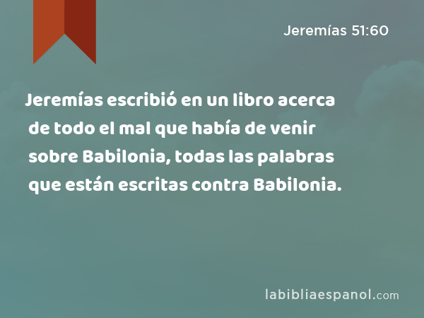 Jeremías escribió en un libro acerca de todo el mal que había de venir sobre Babilonia, todas las palabras que están escritas contra Babilonia. - Jeremías 51:60