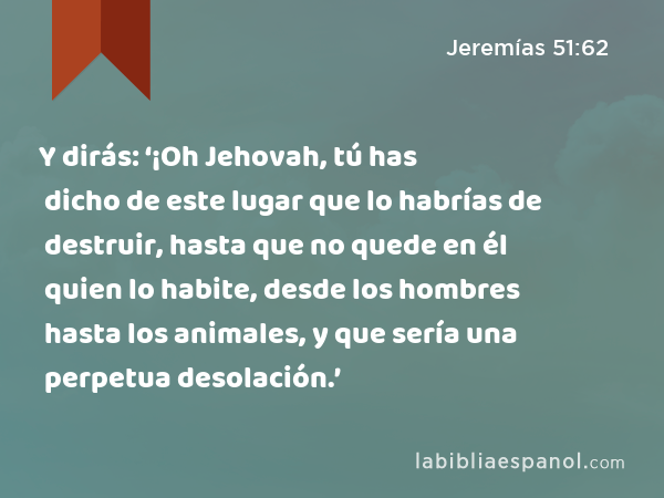 Y dirás: ‘¡Oh Jehovah, tú has dicho de este lugar que lo habrías de destruir, hasta que no quede en él quien lo habite, desde los hombres hasta los animales, y que sería una perpetua desolación.’ - Jeremías 51:62