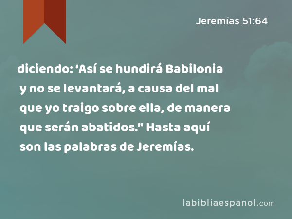 diciendo: ‘Así se hundirá Babilonia y no se levantará, a causa del mal que yo traigo sobre ella, de manera que serán abatidos.’' Hasta aquí son las palabras de Jeremías. - Jeremías 51:64