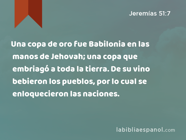 Una copa de oro fue Babilonia en las manos de Jehovah; una copa que embriagó a toda la tierra. De su vino bebieron los pueblos, por lo cual se enloquecieron las naciones. - Jeremías 51:7