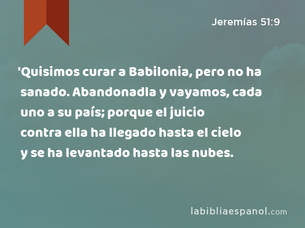 'Quisimos curar a Babilonia, pero no ha sanado. Abandonadla y vayamos, cada uno a su país; porque el juicio contra ella ha llegado hasta el cielo y se ha levantado hasta las nubes. - Jeremías 51:9