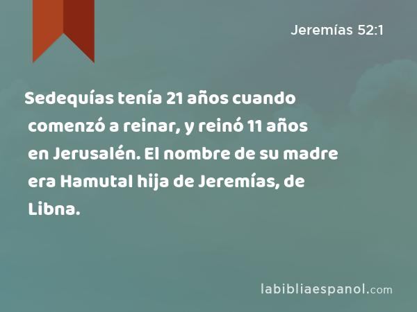 Sedequías tenía 21 años cuando comenzó a reinar, y reinó 11 años en Jerusalén. El nombre de su madre era Hamutal hija de Jeremías, de Libna. - Jeremías 52:1