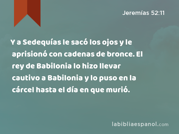 Y a Sedequías le sacó los ojos y le aprisionó con cadenas de bronce. El rey de Babilonia lo hizo llevar cautivo a Babilonia y lo puso en la cárcel hasta el día en que murió. - Jeremías 52:11