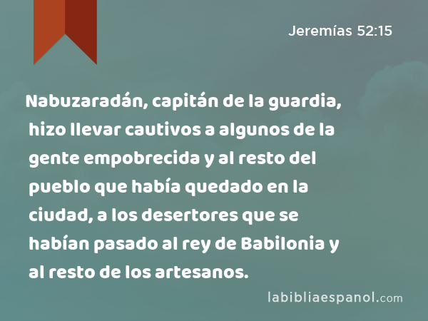 Nabuzaradán, capitán de la guardia, hizo llevar cautivos a algunos de la gente empobrecida y al resto del pueblo que había quedado en la ciudad, a los desertores que se habían pasado al rey de Babilonia y al resto de los artesanos. - Jeremías 52:15