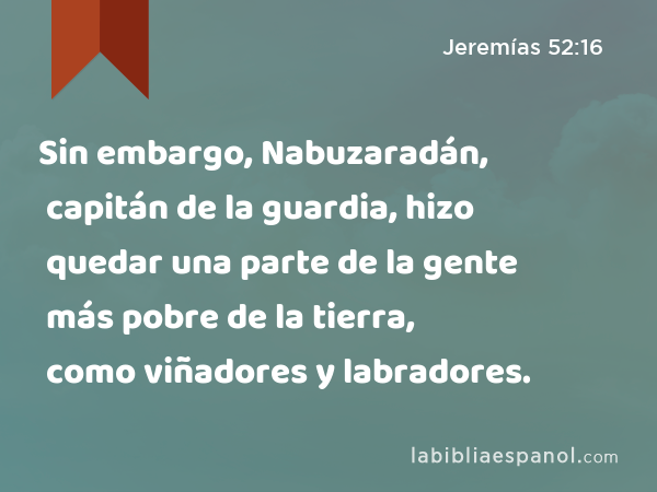 Sin embargo, Nabuzaradán, capitán de la guardia, hizo quedar una parte de la gente más pobre de la tierra, como viñadores y labradores. - Jeremías 52:16