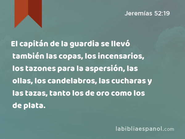 El capitán de la guardia se llevó también las copas, los incensarios, los tazones para la aspersión, las ollas, los candelabros, las cucharas y las tazas, tanto los de oro como los de plata. - Jeremías 52:19