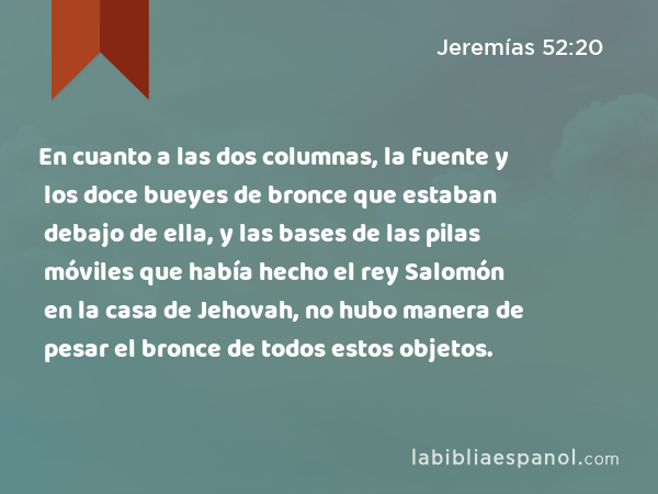 En cuanto a las dos columnas, la fuente y los doce bueyes de bronce que estaban debajo de ella, y las bases de las pilas móviles que había hecho el rey Salomón en la casa de Jehovah, no hubo manera de pesar el bronce de todos estos objetos. - Jeremías 52:20