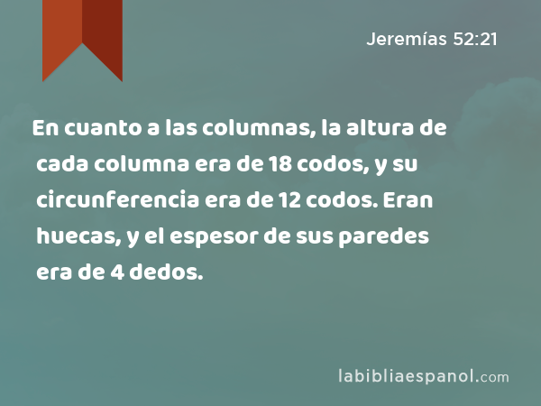 En cuanto a las columnas, la altura de cada columna era de 18 codos, y su circunferencia era de 12 codos. Eran huecas, y el espesor de sus paredes era de 4 dedos. - Jeremías 52:21