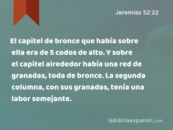 El capitel de bronce que había sobre ella era de 5 codos de alto. Y sobre el capitel alrededor había una red de granadas, toda de bronce. La segunda columna, con sus granadas, tenía una labor semejante. - Jeremías 52:22