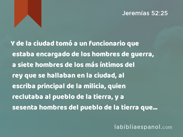 Y de la ciudad tomó a un funcionario que estaba encargado de los hombres de guerra, a siete hombres de los más íntimos del rey que se hallaban en la ciudad, al escriba principal de la milicia, quien reclutaba al pueblo de la tierra, y a sesenta hombres del pueblo de la tierra que se hallaban dentro de la ciudad. - Jeremías 52:25