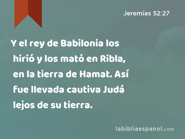Y el rey de Babilonia los hirió y los mató en Ribla, en la tierra de Hamat. Así fue llevada cautiva Judá lejos de su tierra. - Jeremías 52:27