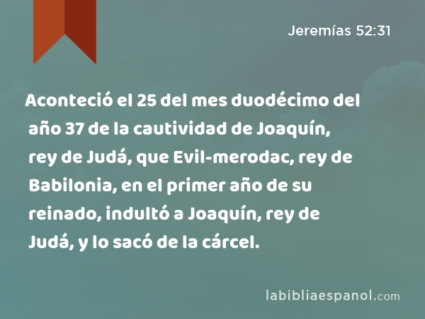 Aconteció el 25 del mes duodécimo del año 37 de la cautividad de Joaquín, rey de Judá, que Evil-merodac, rey de Babilonia, en el primer año de su reinado, indultó a Joaquín, rey de Judá, y lo sacó de la cárcel. - Jeremías 52:31