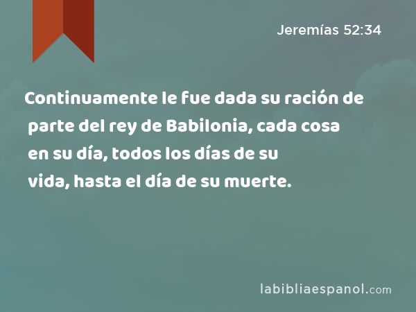 Continuamente le fue dada su ración de parte del rey de Babilonia, cada cosa en su día, todos los días de su vida, hasta el día de su muerte. - Jeremías 52:34