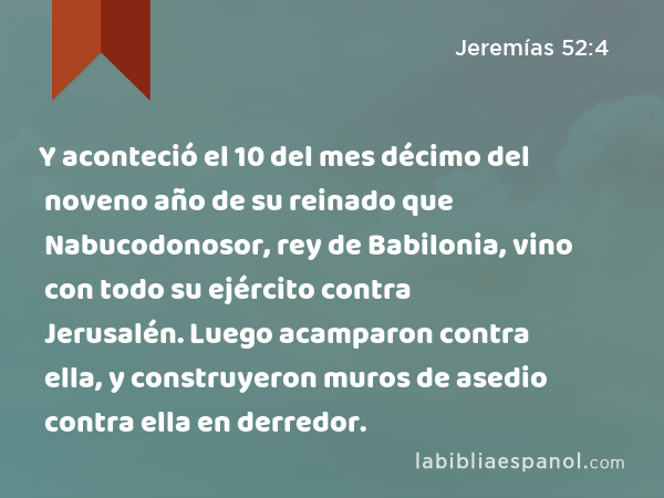 Y aconteció el 10 del mes décimo del noveno año de su reinado que Nabucodonosor, rey de Babilonia, vino con todo su ejército contra Jerusalén. Luego acamparon contra ella, y construyeron muros de asedio contra ella en derredor. - Jeremías 52:4