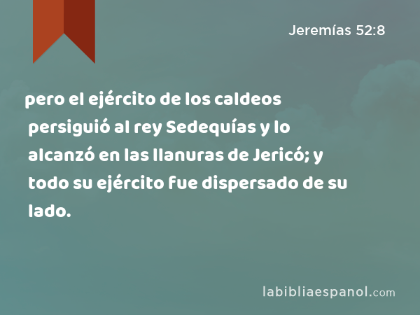 pero el ejército de los caldeos persiguió al rey Sedequías y lo alcanzó en las llanuras de Jericó; y todo su ejército fue dispersado de su lado. - Jeremías 52:8