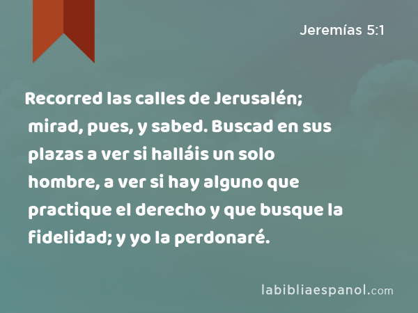 Recorred las calles de Jerusalén; mirad, pues, y sabed. Buscad en sus plazas a ver si halláis un solo hombre, a ver si hay alguno que practique el derecho y que busque la fidelidad; y yo la perdonaré. - Jeremías 5:1