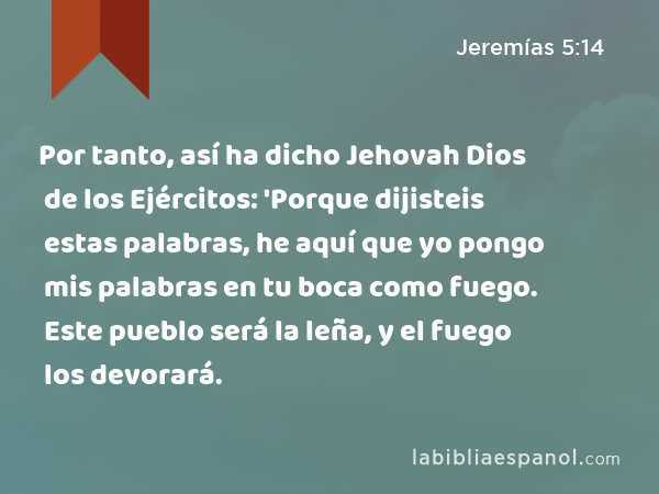 Por tanto, así ha dicho Jehovah Dios de los Ejércitos: 'Porque dijisteis estas palabras, he aquí que yo pongo mis palabras en tu boca como fuego. Este pueblo será la leña, y el fuego los devorará. - Jeremías 5:14