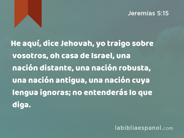 He aquí, dice Jehovah, yo traigo sobre vosotros, oh casa de Israel, una nación distante, una nación robusta, una nación antigua, una nación cuya lengua ignoras; no entenderás lo que diga. - Jeremías 5:15