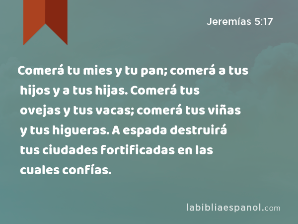 Comerá tu mies y tu pan; comerá a tus hijos y a tus hijas. Comerá tus ovejas y tus vacas; comerá tus viñas y tus higueras. A espada destruirá tus ciudades fortificadas en las cuales confías. - Jeremías 5:17