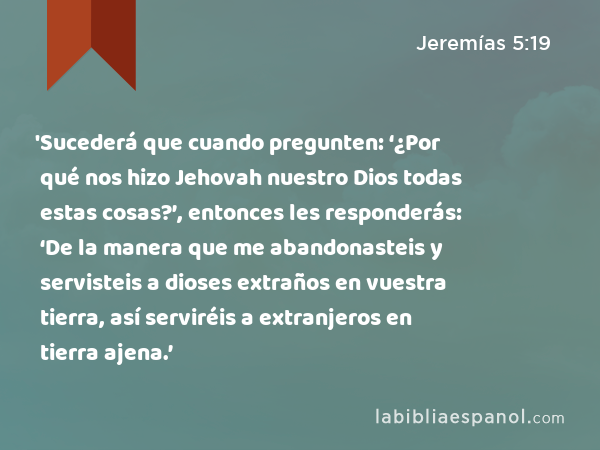 'Sucederá que cuando pregunten: ‘¿Por qué nos hizo Jehovah nuestro Dios todas estas cosas?’, entonces les responderás: ‘De la manera que me abandonasteis y servisteis a dioses extraños en vuestra tierra, así serviréis a extranjeros en tierra ajena.’ - Jeremías 5:19