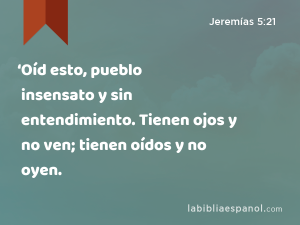 ‘Oíd esto, pueblo insensato y sin entendimiento. Tienen ojos y no ven; tienen oídos y no oyen. - Jeremías 5:21