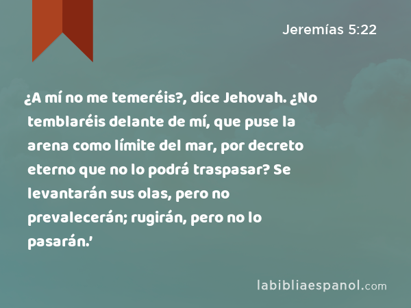 ¿A mí no me temeréis?, dice Jehovah. ¿No temblaréis delante de mí, que puse la arena como límite del mar, por decreto eterno que no lo podrá traspasar? Se levantarán sus olas, pero no prevalecerán; rugirán, pero no lo pasarán.’ - Jeremías 5:22