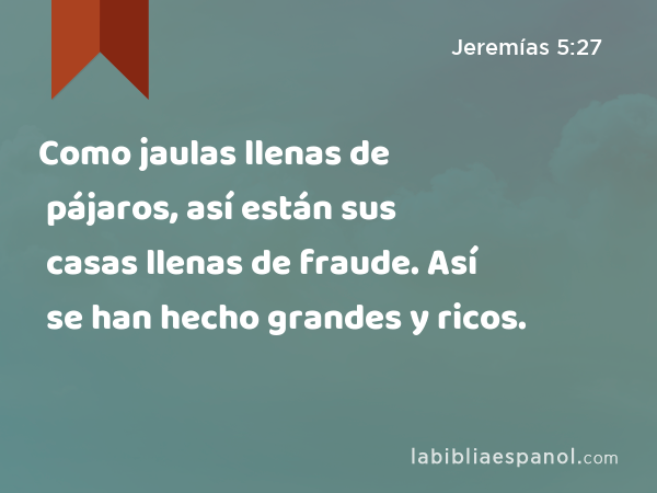 Como jaulas llenas de pájaros, así están sus casas llenas de fraude. Así se han hecho grandes y ricos. - Jeremías 5:27