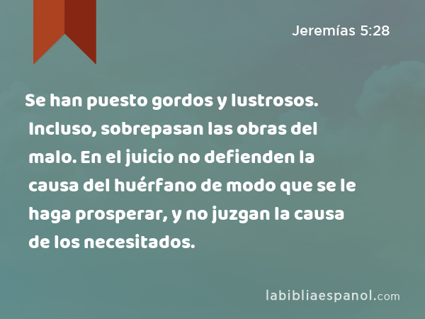 Se han puesto gordos y lustrosos. Incluso, sobrepasan las obras del malo. En el juicio no defienden la causa del huérfano de modo que se le haga prosperar, y no juzgan la causa de los necesitados. - Jeremías 5:28