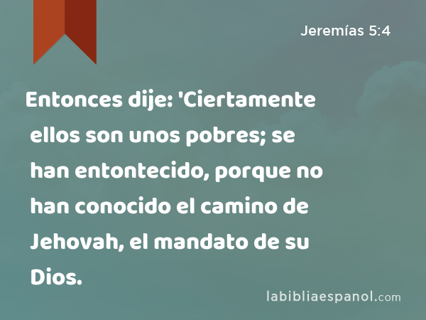 Entonces dije: 'Ciertamente ellos son unos pobres; se han entontecido, porque no han conocido el camino de Jehovah, el mandato de su Dios. - Jeremías 5:4