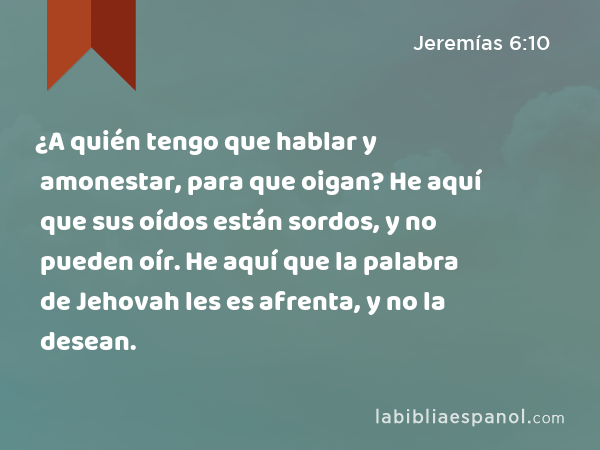 ¿A quién tengo que hablar y amonestar, para que oigan? He aquí que sus oídos están sordos, y no pueden oír. He aquí que la palabra de Jehovah les es afrenta, y no la desean. - Jeremías 6:10