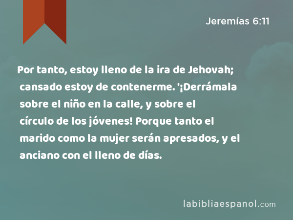 Por tanto, estoy lleno de la ira de Jehovah; cansado estoy de contenerme. '¡Derrámala sobre el niño en la calle, y sobre el círculo de los jóvenes! Porque tanto el marido como la mujer serán apresados, y el anciano con el lleno de días. - Jeremías 6:11