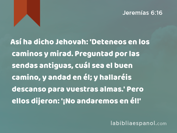 Así ha dicho Jehovah: 'Deteneos en los caminos y mirad. Preguntad por las sendas antiguas, cuál sea el buen camino, y andad en él; y hallaréis descanso para vuestras almas.' Pero ellos dijeron: '¡No andaremos en él!' - Jeremías 6:16