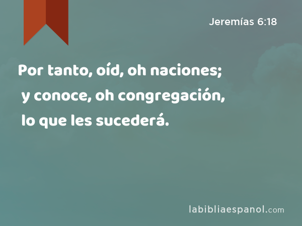 Por tanto, oíd, oh naciones; y conoce, oh congregación, lo que les sucederá. - Jeremías 6:18