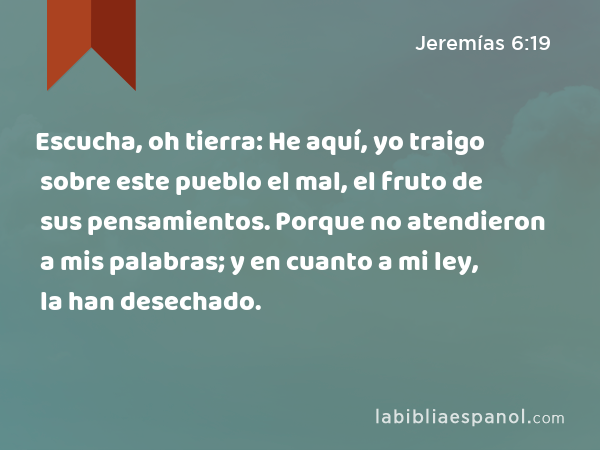 Escucha, oh tierra: He aquí, yo traigo sobre este pueblo el mal, el fruto de sus pensamientos. Porque no atendieron a mis palabras; y en cuanto a mi ley, la han desechado. - Jeremías 6:19