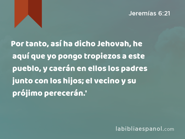 Por tanto, así ha dicho Jehovah, he aquí que yo pongo tropiezos a este pueblo, y caerán en ellos los padres junto con los hijos; el vecino y su prójimo perecerán.' - Jeremías 6:21