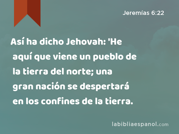 Así ha dicho Jehovah: 'He aquí que viene un pueblo de la tierra del norte; una gran nación se despertará en los confines de la tierra. - Jeremías 6:22