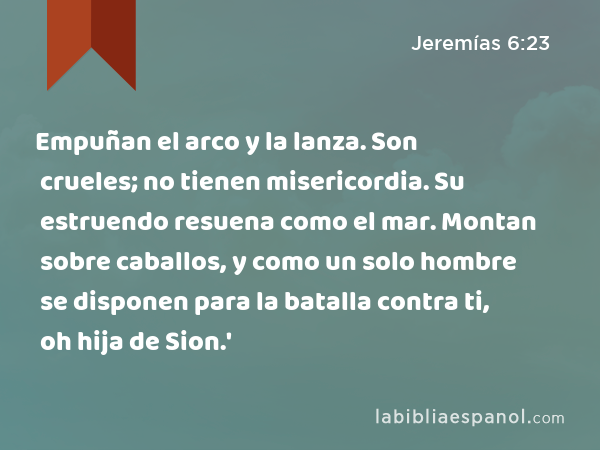 Empuñan el arco y la lanza. Son crueles; no tienen misericordia. Su estruendo resuena como el mar. Montan sobre caballos, y como un solo hombre se disponen para la batalla contra ti, oh hija de Sion.' - Jeremías 6:23