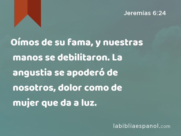 Oímos de su fama, y nuestras manos se debilitaron. La angustia se apoderó de nosotros, dolor como de mujer que da a luz. - Jeremías 6:24