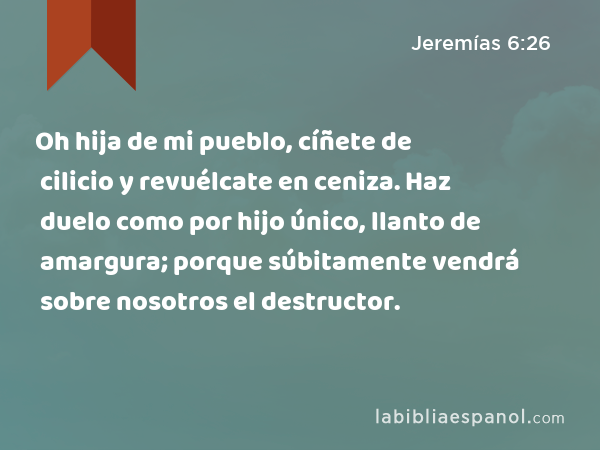 Oh hija de mi pueblo, cíñete de cilicio y revuélcate en ceniza. Haz duelo como por hijo único, llanto de amargura; porque súbitamente vendrá sobre nosotros el destructor. - Jeremías 6:26