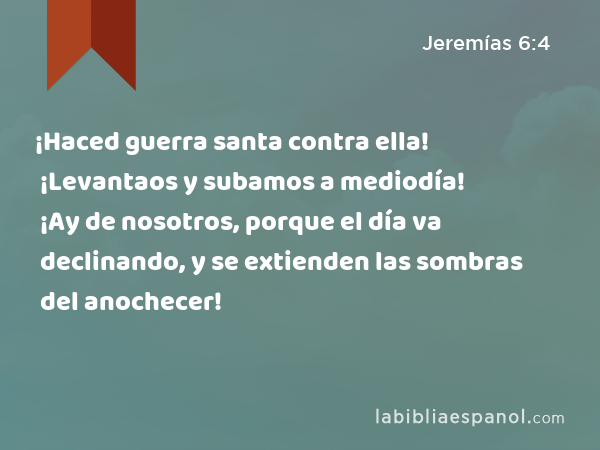 ¡Haced guerra santa contra ella! ¡Levantaos y subamos a mediodía! ¡Ay de nosotros, porque el día va declinando, y se extienden las sombras del anochecer! - Jeremías 6:4