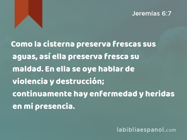 Como la cisterna preserva frescas sus aguas, así ella preserva fresca su maldad. En ella se oye hablar de violencia y destrucción; continuamente hay enfermedad y heridas en mi presencia. - Jeremías 6:7