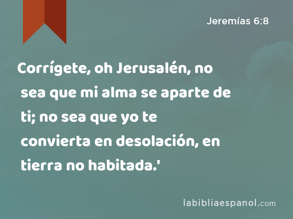 Corrígete, oh Jerusalén, no sea que mi alma se aparte de ti; no sea que yo te convierta en desolación, en tierra no habitada.' - Jeremías 6:8
