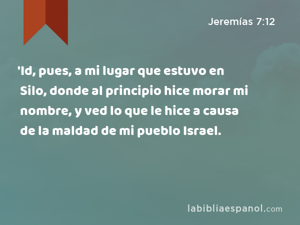 'Id, pues, a mi lugar que estuvo en Silo, donde al principio hice morar mi nombre, y ved lo que le hice a causa de la maldad de mi pueblo Israel. - Jeremías 7:12