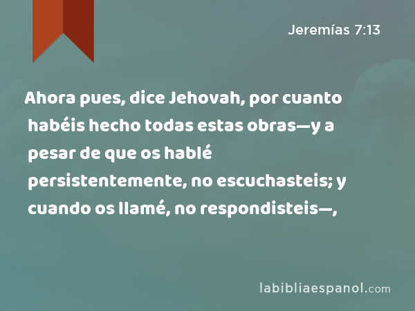 Ahora pues, dice Jehovah, por cuanto habéis hecho todas estas obras—y a pesar de que os hablé persistentemente, no escuchasteis; y cuando os llamé, no respondisteis—, - Jeremías 7:13