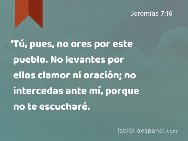 'Tú, pues, no ores por este pueblo. No levantes por ellos clamor ni oración; no intercedas ante mí, porque no te escucharé. - Jeremías 7:16