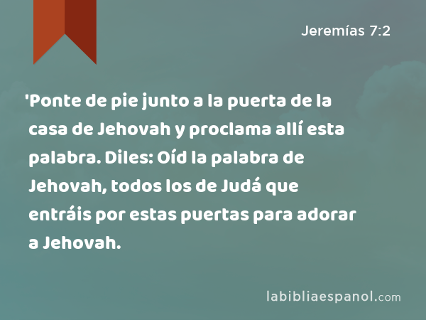 'Ponte de pie junto a la puerta de la casa de Jehovah y proclama allí esta palabra. Diles: Oíd la palabra de Jehovah, todos los de Judá que entráis por estas puertas para adorar a Jehovah. - Jeremías 7:2