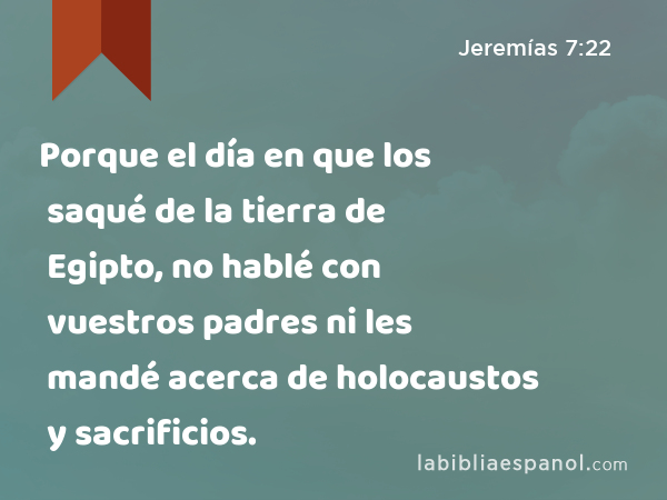 Porque el día en que los saqué de la tierra de Egipto, no hablé con vuestros padres ni les mandé acerca de holocaustos y sacrificios. - Jeremías 7:22