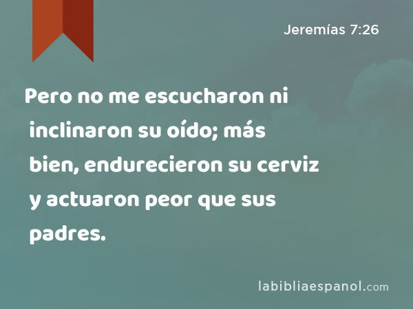 Pero no me escucharon ni inclinaron su oído; más bien, endurecieron su cerviz y actuaron peor que sus padres. - Jeremías 7:26